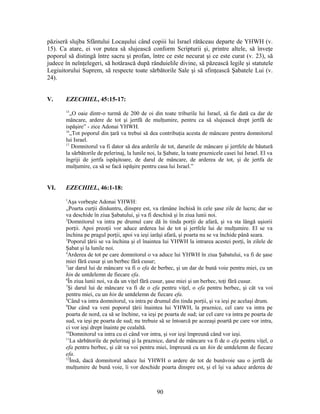păziseră slujba Sfântului Locaşului când copiii lui Israel rătăceau departe de YHWH (v.
15). Ca atare, ei vor putea să slujească conform Scripturii şi, printre altele, să înveţe
poporul să distingă între sacru şi profan, între ce este necurat şi ce este curat (v. 23), să
judece în neînţelegeri, să hotărască după rânduielile divine, să păzească legile şi statutele
Legiuitorului Suprem, să respecte toate sărbătorile Sale şi să sfinţească Şabatele Lui (v.
24).
V. EZECHIEL, 45:15-17:
15
„O oaie dintr-o turmă de 200 de oi din toate triburile lui Israel, să fie dată ca dar de
mâncare, ardere de tot şi jertfă de mulţumire, pentru ca să slujească drept jertfă de
ispăşire” - zice Adonai YHWH.
16
„Tot poporul din ţară va trebui să dea contribuţia acesta de mâncare pentru domnitorul
lui Israel.
17
Domnitorul va fi dator să dea arderile de tot, darurile de mâncare şi jertfele de băutură
la sărbătorile de pelerinaj, la lunile noi, la Şabate, la toate praznicele casei lui Israel. El va
îngriji de jertfa ispăşitoare, de darul de mâncare, de arderea de tot, şi de jertfa de
mulţumire, ca să se facă ispăşire pentru casa lui Israel.”
VI. EZECHIEL, 46:1-18:
1
Aşa vorbeşte Adonai YHWH:
„Poarta curţii dinăuntru, dinspre est, va rămâne închisă în cele şase zile de lucru; dar se
va deschide în ziua Şabatului, şi va fi deschisă şi în ziua lunii noi.
2
Domnitorul va intra pe drumul care dă în tinda porţii de afară, şi va sta lângă uşiorii
porţii. Apoi preoţii vor aduce arderea lui de tot şi jertfele lui de mulţumire. El se va
închina pe pragul porţii, apoi va ieşi iarăşi afară, şi poarta nu se va închide până seara.
3
Poporul ţării se va închina şi el înaintea lui YHWH la intrarea acestei porţi, în zilele de
Şabat şi la lunile noi.
4
Arderea de tot pe care domnitorul o va aduce lui YHWH în ziua Şabatului, va fi de şase
miei fără cusur şi un berbec fără cusur;
5
iar darul lui de mâncare va fi o efa de berbec, şi un dar de bună voie pentru miei, cu un
hin de untdelemn de fiecare efa.
6
În ziua lunii noi, va da un viţel fără cusur, şase miei şi un berbec, toţi fără cusur.
7
Şi darul lui de mâncare va fi de o efa pentru viţel, o efa pentru berbec, şi cât va voi
pentru miei, cu un hin de untdelemn de fiecare efa.
8
Când va intra domnitorul, va intra pe drumul din tinda porţii, şi va ieşi pe acelaşi drum.
9
Dar când va veni poporul ţării înaintea lui YHWH, la praznice, cel care va intra pe
poarta de nord, ca să se închine, va ieşi pe poarta de sud; iar cel care va intra pe poarta de
sud, va ieşi pe poarta de sud; nu trebuie să se întoarcă pe aceeaşi poartă pe care vor intra,
ci vor ieşi drept înainte pe cealaltă.
10
Domnitorul va intra cu ei când vor intra, şi vor ieşi împreună când vor ieşi.
11
La sărbătorile de pelerinaj şi la praznice, darul de mâncare va fi de o efa pentru viţel, o
efa pentru berbec, şi cât va voi pentru miei, împreună cu un hin de untdelemn de fiecare
efa.
12
Însă, dacă domnitorul aduce lui YHWH o ardere de tot de bunăvoie sau o jertfă de
mulţumire de bună voie, îi vor deschide poarta dinspre est, şi el îşi va aduce arderea de
90
 