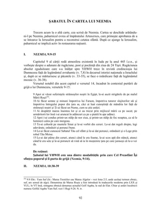 ŞABATUL ÎN CARTEA LUI NEEMIA
Trecem acum la o altă carte, cea scrisă de Neemia. Cartea se deschide arătându-
ni-l pe Neemia, paharnicul evreu al împăratului Artaxerxes, care primeşte aprobarea de a
se întoarce la Ierusalim pentru a reconstrui cetatea sfântă. După ce ajunge la Ierusalim,
paharnicul se implică activ în restaurarea naţiunii.
I. NEEMIA, 9:9-15
Capitolul 9 al cărţii redă atmosfera existentă în Iuda pe la anul 445 î.e.n., şi
vorbeşte despre o adunare de rugăciune, post şi pocăinţă din ziua de 24 Tişri. Rugăciunea
absolut zguduitoare care s-a înălţat spre YHWH trece în revistă credincioşia lui
Dumnezeu faţă de legământul avrahamic (v. 7,8) în decursul istoriei naţionale a Israelului
şi, după ce se mărturisesc şi păcatele (v. 33-35), se face o rededicare faţă de legământul
mozaic (v. 36-38).
Versetul notabil din acest capitol e versetul 14, încadrat în contextul purtării de
grijă a lui Dumnezeu, versetele 9-15:
9 Apoi ai văzut suferinţele strămoşilor noştri în Egipt, le-ai auzit strigătele de pe malul
Mării Roşii294
.
10 Ai făcut semne şi minuni împotriva lui Faraon, împotriva tuturor slujitorilor săi şi
împotriva întregului popor din ţara sa, căci ai luat cunoştinţă de mândria lor faţă de
strămoşii noştri şi Ţi-ai făcut un Nume, cum se ştie astăzi.
11 Ai despărţit marea înaintea lor şi ei au trecut prin mijlocul mării ca pe uscat; pe
urmăritorii lor însă i-ai aruncat în adâncuri ca pe o piatră în ape adânci.
12 Apoi i-ai condus printr-un stâlp de nor ziua, şi printr-un stâlp de foc noaptea, ca să le
luminezi calea pe care mergeau.
13 Te-ai coborât pe muntele Sinai şi le-ai vorbit din ceruri. Le-ai dat reguli drepte, legi
adevărate, orânduiri şi porunci bune.
14 Le-ai făcut cunoscut Sabatul Tău cel sfânt şi le-ai dat porunci, orânduiri şi o Lege prin
robul Tău Moise.
15 Le-ai dat pâine din ceruri, atunci când le era foame, le-ai scos apă din stâncă, atunci
când le era sete şi le-ai poruncit să vină să ia în moştenire ţara pe care juraseşi că le-o vei
da.
De reţinut:
Şabatul lui YHWH este una dintre modalităţile prin care Cel Preasfânt Îşi
sfinţea poporul şi îi purta de grijă (Neemia, 9:14).
II. NEEMIA, 10:30-39
294
9:9 Ebr.: Yam Suf (lit.: Marea Trestiilor sau Marea Algelor - vezi Iona 2:5, unde acelaşi termen ebraic,
suf, are sensul de alge). Denumirea de Marea Roşie a fost introdusă în traducerile moderne prin LXX şi
VUL; în VT însă, sintagma ebraică denumea actualul Golf Aqaba, la sud de Elat. Chiar şi astăzi localnicii
numesc Golful Aqaba Yam Suf; vezi 1 Regi 9:26. N. tr.
92
 