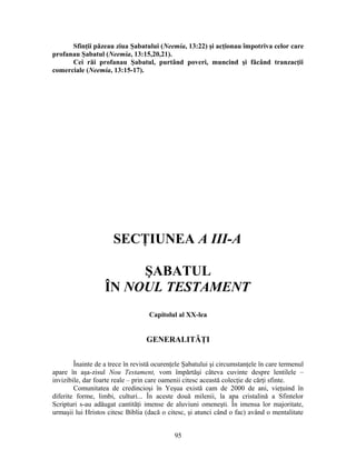 Sfinţii păzeau ziua Şabatului (Neemia, 13:22) şi acţionau împotriva celor care
profanau Şabatul (Neemia, 13:15,20,21).
Cei răi profanau Şabatul, purtând poveri, muncind şi făcând tranzacţii
comerciale (Neemia, 13:15-17).
SECŢIUNEA A III-A
ŞABATUL
ÎN NOUL TESTAMENT
Capitolul al XX-lea
GENERALITĂŢI
Înainte de a trece în revistă ocurenţele Şabatului şi circumstanţele în care termenul
apare în aşa-zisul Nou Testament, vom împărtăşi câteva cuvinte despre lentilele –
invizibile, dar foarte reale – prin care oamenii citesc această colecţie de cărţi sfinte.
Comunitatea de credincioşi în Yeşua există cam de 2000 de ani, vieţuind în
diferite forme, limbi, culturi... În aceste două milenii, la apa cristalină a Sfintelor
Scripturi s-au adăugat cantităţi imense de aluviuni omeneşti. În imensa lor majoritate,
urmaşii lui Hristos citesc Biblia (dacă o citesc, şi atunci când o fac) având o mentalitate
95
 