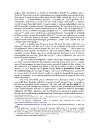 proprie, deja structurată şi de multe ori deformată şi departe de adevăratul sens al
Scripturii. Nespus de tragic este că există cazuri (şi nu puţine) când oamenii citesc Cartea
fiind mânaţi de motivaţia lăuntrică de a descoperi în Biblie propriile lor păreri; în loc să
lase Biblia să le metamorfozeze gândirea, vindecând-o de virusul păcatului şi al
slăbiciunilor, dimpotrivă, ei încearcă să folosească Scrierea sacră pentru a-şi justifica
opiniile eronate. Autoritatea Bibliei este astfel călcată în picioare şi plasată la un nivel net
inferior autorităţii omeneşti. Vom da câteva exemple luate din imaginarul colectiv creştin
european, dar transferate în reprezentări concrete: de pildă, în loc să accepte faptul că
Yeşua era evreu, un tâmplar bine legat, care purta talit şi se închina în Şabat, un bărbos
tuns scurt297
, unele ramuri ale Bisericii au reprezentat artistic, prin pictură sau sculptură,
un Iisus blondin, cu părul lung şi ochii albaştri298
, cu tentă spre androginism. În unele
locuri, El chiar este îmbrăcat în straie pravoslavnice, eventual poartă tricolor şi
binecuvântează cu trei degete încârligate, poate făcând „semnul crucii”. În alte părţi Iisus
a fost prezentat ca fiind negru...
Astfel, se încălca grav Porunca a doua: „Să nu-ţi faci chip cioplit, nici vreo
înfăţişare a lucrurilor care sunt sus în ceruri, sau jos pe pământ, sau în apele mai de jos
decât pământul. Să nu te închini înaintea lor, şi să nu le slujeşti...”299
Iisusul pictat sau
sculptat de aceste „biserici” nu are nimic de-a face cu adevăratul Mesia Yeşua, şi cu atât
mai puţin cu Isusul despre care s-a zis, uneori, la şcoala duminicală a unor importante
confesiuni baptiste americane „Când Iisus era mic, El era un copil cuminte care mergea la
biserică în fiecare duminică”...300
Am scris aceste lucrurile pentru a semnala limitările pe care le avem fiecare dintre
noi atunci când citim Sfânta Scriptură. Suntem, mai mult sau mai puţin, copiii ai veacului
nostru. Cu toate acestea, invităm cititorii acestui material să facă efortul de a nu (mai) citi
Noul Testament prin lentilele puse în faţa ochilor lor de tradiţia (scrisă sau nescrisă) a
Bisericii, şi de a înţelege că, în primă instanţă cărţile Legământului Înnoit sunt
documente evreieşti, nu o colecţie de dogme elaborate de sacerdoţi creştini, „habarnişti”
în privinţa limbii şi culturii ebraice, şi ele nici măcar nu formează un suport pentru
predica în trei puncte şi trei ilustraţii rostită duminică dimineaţa de slujitorul bisericii pe
care o frecventează.
Mai mult, chiar titlul „Noul Testament” este o traducere eronată a sintagmei
greceşti He Kaine Diatheke, unde kaine înseamnă „înnoit”, nu „nou” (neos, în greacă), iar
diatheke nu semnifică numai „testament”, ci chiar mai mult, un legământ. Or, în
concepţia evreiască, conceptul de „legământ”301
(beriyth) este purtătorul unor semnificaţii
foarte bogate şi felurite, pornind de la legământul lui El-Elyon cu Avraham, trecând prin
legământul lui YHWH cu poporul Israel şi mediat de Moise, ajungând la legământul de o
factură mai personală încheiat de Dumnezeu cu David, regele, şi deschizând perspective
297
Bărbaţilor evrei le era interzis să se radă sau să se bărbierească trendy, precum şi să-şi lase părul lung, cu
excepţia cazului când făceau legământ de nazirei.
298
Vezi, de exemplu, subcapitolul „CIRCE or CYBELE was substituted for Christ”, din
http://www.reformation.org/church-of-rome.html
299
Îndemnăm blasfemiatorii să citească şi restul rostirii divine, cu rugămintea fierbinte de a se pocăi spre
viaţă.
300
Până unde poate continua linia aceasta de ignoranţă biblică crasă şi de acomodare culturală/
contextualizare? …S-a ajuns până acolo încât în unele comunităţi de credincioşi din SUA se lua Cina
Domnului cu hamburgeri şi un lichid răcoritor de culoare închisă, carbogazos, celebru în întreaga lume, sau
s-a tradus Epistola către romani drept Epistola către washingtonieni.
301
Legământ: beriyth. Concordanţa Strong H 1285.
96
 