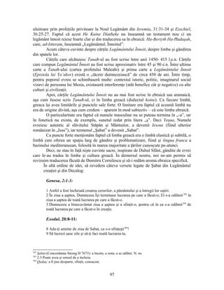 uluitoare prin profeţiile privitoare la Noul Legământ din Ieremia, 31:31-34 şi Ezechiel,
36:25-27. Faptul că acest He Kaine Diatheke nu înseamnă un testament nou ci un
legământ înnoit reiese foarte clar şi din traducerea sa în ebraică: Ha-Beriyth Ha-Ħadaşah,
care, ad-litteram, înseamnă „Legământul, Înnoitul”.
Acum câteva cuvinte despre cărţile Legământului Înnoit, despre limba şi gândirea
din spatele lor.
Cărţile care alcătuiesc Tanaħ-ul au fost scrise între anii 1450- 415 î.e.n. Cărţile
care compun Legământul Înnoit au fost scrise aproximativ între 45 şi 90 e.n. Între ultima
carte a Tanaħ-ului (cartea profetului Maleahi) şi prima carte a Legământului Înnoit
(Epistola lui Ya’akov) există o „tăcere dumnezeiască” de circa 450 de ani. Între timp,
pentru poporul evreu se schimbaseră multe: contextul istoric, politic, imaginarul social
vizavi de persoana lui Mesia, existaseră interferenţe (atât benefice cât şi negative) cu alte
culturi şi civilizaţii.
Apoi, cărţile Legământului Înnoit nu au mai fost scrise în ebraică sau aramaică,
aşa cum fusese scris Tanaħ-ul, ci în limba greacă (dialectul koine). Ca fiecare limbă,
greaca îşi avea limitările şi punctele sale forte. O limitare era faptul că această limbă nu
era de origine divină, aşa cum credem – aparent în mod subiectiv – că este limba ebraică.
O particularitate era faptul că numele masculine nu se puteau termina în „-a”, iar
în fonetică nu exista, de exemplu, sunetul redat prin litera „ş”. Deci Yeşua, Numele
evreiesc autentic al slăvitului Stăpân şi Mântuitor, a devenit Iesous (fiind ulterior
românizat în „Isus”), iar termenul „Şabat” a devenit „Sabat”.
Ca puncte forte menţionăm faptul că limba greacă era o limbă elastică şi subtilă, o
limbă care oferea un spaţiu larg de gândire şi problematizare, fiind şi lingua franca a
bazinului mediteraneean, folosită în marea majoritate a ţărilor cunoscute pe-atunci.
Deci, ne stau în faţă nişte cuvinte sacre, inspirate de Duhul Sfânt, gândite de evrei
care le-au tradus în limba şi cultura greacă. În demersul nostru, noi ne-am permis să
revizuim traducerea făcută de Dumitru Cornilescu şi să-i redăm aroma ebraica specifică.
În altă ordine de idei, să revedem câteva versete legate de Şabat din Legământul
creaţiei şi din Decalog:
Genesa, 2:1-3:
1 Astfel a fost încheiată crearea cerurilor, a pământului şi a întregii lor oştiri.
2 În ziua a şaptea, Dumnezeu Îşi terminase lucrarea pe care a făcut-o; El s-a odihnit302
în
ziua a şaptea de toată lucrarea pe care a făcut-o.
3 Dumnezeu a binecuvântat ziua a şaptea şi a sfinţit-o, pentru că în ea s-a odihnit303
de
toată lucrarea pe care a făcut-o în creaţie.
Exodul, 20:8-11:
8 Adu-ţi aminte de ziua de Sabat, ca s-o sfinţeşti304
!
9 Să lucrezi şase zile şi să-ţi faci toată lucrarea ta,
302
Şabat (Concordanţa Strong H 7673): a înceta; a sista; a se odihni. N. ns.
303
2:3 Poate avea şi sensul de a încheia.
304
Qadaş: a fi pus deoparte, sfinţit, consacrat.
97
 