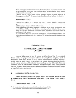 10 dar ziua a şaptea este Sabatul Domnului, Dumnezeul tău; să nu faci nici o lucrare nici
tu, nici fiul tău sau fiica ta, nici sclavul tău, nici sclava ta, nici vitele tale şi nici străinul
care locuieşte în cetatea ta305
.
11 Căci în şase zile a făcut Domnul cerurile, pământul, marea şi tot ce este în ele, dar în
ziua a şaptea s-a odihnit306
. De aceea a binecuvântat Domnul ziua de Sabat şi a sfinţit-o.
Deuteronomul, 5:12-15:
12 Păzeşte ziua de Sabat, ca s-o sfinţeşti, după cum ţi-a poruncit DOMNUL, Dumnezeul
tău.
13 Să lucrezi şase zile şi să-ţi faci toată lucrarea ta,
14 dar ziua a şaptea este Sabatul Domnului, Dumnezeul tău; să nu faci nici o lucrare, nici
tu, nici fiul tău, nici fiica ta, nici sclavul sau sclava ta, nici boul, nici asinul şi nici un alt
animal de-al tău, nici străinul care locuieşte în cetatea ta, pentru ca sclavul şi sclava ta să
se odihnească la fel ca tine.
15 Adu-ţi aminte că şi tu ai fost sclav în ţara Egiptului şi Domnul, Dumnezeul tău, te-a
scos de acolo cu mână puternică şi cu braţ întins. De aceea ţi-a poruncit El să păzeşti ziua
de Sabat.
Capitolul al XXI-lea
RAPORTAREA LUI YEŞUA MESIA
LA ŞABAT
Pentru a vedea modul în care Se raporta la Şabat Domnul Isus Hristos, adică
Yeşua Mesia, am grupat ocurenţele Şabatului în Evangheliile sinoptice, adică în
Evanghelia după Matei, Marcu şi Luca. Acestea sunt denumite sinoptice (sunopsis:
acelaşi unghi de vedere) pentru că de multe ori ele vorbesc despre aceleaşi evenimente,
cam în aceeaşi succesiune, folosind chiar şi cam aceleaşi cuvinte. Diferenţele dintre ele
sunt mici, ţinând de personalitatea scriitorului şi de publicul ţintă căruia îi era destinată
lucrarea. De-aceea, am grupat ocurenţele Şabatului şi tematic, nu numai în ordinea în care
evangheliştii redau evenimentele.
I. SPICELE DE GRÂU ŞI ŞABATUL
Primul eveniment pe care l-am grupat laolaltă este denumit „Spicele de grâu
şi Şabatul”. El se găseşte în Evanghelia după Matei, 12:1-8, Marcu, 2:23-28 şi Luca,
6:1-5.
Evanghelia după Matei, 12:1-8:
305
Ger (ebr.): străin rezident, imigrant naturalizat. Concordanţa Strong, H 1616.
306
Nuaħ: a se odihni, a se reconforta, a se relaxa. Concordanţa Strong H 5117.
98
 