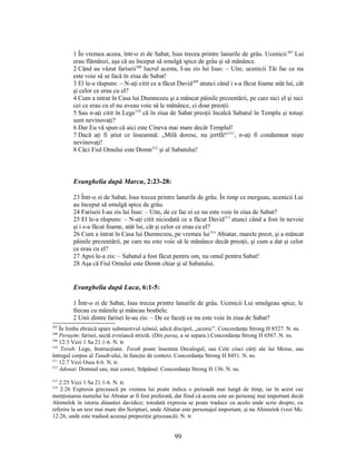 1 În vremea aceea, într-o zi de Sabat, Isus trecea printre lanurile de grâu. Ucenicii307
Lui
erau flămânzi, aşa că au început să smulgă spice de grâu şi să mănânce.
2 Când au văzut fariseii308
lucrul acesta, I-au zis lui Isus: – Uite, ucenicii Tăi fac ce nu
este voie să se facă în ziua de Sabat!
3 El le-a răspuns: – N-aţi citit ce a făcut David309
atunci când i s-a făcut foame atât lui, cât
şi celor ce erau cu el?
4 Cum a intrat în Casa lui Dumnezeu şi a mâncat pâinile prezentării, pe care nici el şi nici
cei ce erau cu el nu aveau voie să le mănânce, ci doar preoţii.
5 Sau n-aţi citit în Lege310
că în ziua de Sabat preoţii încalcă Sabatul în Templu şi totuşi
sunt nevinovaţi?
6 Dar Eu vă spun că aici este Cineva mai mare decât Templul!
7 Dacă aţi fi ştiut ce înseamnă: „Milă doresc, nu jertfă!“311
, n-aţi fi condamnat nişte
nevinovaţi!
8 Căci Fiul Omului este Domn312
şi al Sabatului!
Evanghelia după Marcu, 2:23-28:
23 Într-o zi de Sabat, Isus trecea printre lanurile de grâu. În timp ce mergeau, ucenicii Lui
au început să smulgă spice de grâu.
24 Fariseii I-au zis lui Isus: – Uite, de ce fac ei ce nu este voie în ziua de Sabat?
25 El le-a răspuns: – N-aţi citit niciodată ce a făcut David313
atunci când a fost în nevoie
şi i s-a făcut foame, atât lui, cât şi celor ce erau cu el?
26 Cum a intrat în Casa lui Dumnezeu, pe vremea lui314
Abiatar, marele preot, şi a mâncat
pâinile prezentării, pe care nu este voie să le mănânce decât preoţii, şi cum a dat şi celor
ce erau cu el?
27 Apoi le-a zis: – Sabatul a fost făcut pentru om, nu omul pentru Sabat!
28 Aşa că Fiul Omului este Domn chiar şi al Sabatului.
Evanghelia după Luca, 6:1-5:
1 Într-o zi de Sabat, Isus trecea printre lanurile de grâu. Ucenicii Lui smulgeau spice, le
frecau cu mâinile şi mâncau boabele.
2 Unii dintre farisei le-au zis: – De ce faceţi ce nu este voie în ziua de Sabat?
307
În limba ebraică apare substantivul talmid, adică discipol, „ucenic”. Concordanţa Strong H 8527. N. ns.
308
Peruşim: farisei, sectă evreiască strictă. (Din paraş, a se separa.) Concordanţa Strong H 6567. N. ns.
309
12:3 Vezi 1 Sa 21:1-6. N. tr.
310
Torah: Lege, Instrucţiune. Torah poate însemna Decalogul, sau Cele cinci cărţi ale lui Moise, sau
întregul corpus al Tanaħ-ului, în funcţie de context. Concordanţa Strong H 8451. N. ns.
311
12:7 Vezi Osea 6:6. N. tr.
312
Adonai: Domnul sau, mai corect, Stăpânul. Concordanţa Strong H 136. N. ns.
313
2:25 Vezi 1 Sa 21:1-6. N. tr.
314
2:26 Expresia grecească pe vremea lui poate indica o perioadă mai lungă de timp, iar în acest caz
menţionarea numelui lui Abiatar ar fi fost preferată, dat fiind că acesta este un personaj mai important decât
Ahimelek în istoria dinastiei davidice; totodată expresia se poate traduce cu acolo unde scrie despre, cu
referire la un text mai mare din Scripturi, unde Abiatar este personajul important, şi nu Ahimelek (vezi Mc.
12:26, unde este tradusă aceeaşi prepoziţie grecească). N. tr.
99
 
