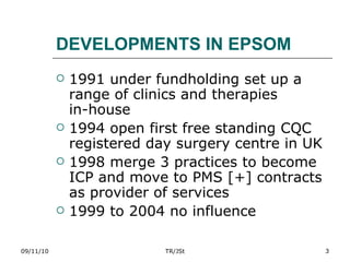 DEVELOPMENTS IN EPSOM 1991 under fundholding set up a range of clinics and therapies  in-house 1994 open first free standing CQC registered day surgery centre in UK 1998 merge 3 practices to become ICP and move to PMS [+] contracts as provider of services 1999 to 2004 no influence 09/11/10 TR/JSt 