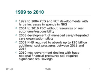 1999 to 2010 1999 to 2004 PCG and PCT developments with large increases in spends in NHS 2004 to 2010 PBC without resources or real autonomy/responsibility 2008 development of managed care/integrated care organisation pilots 2009 NHS required to absorb up to £20 billion additional cost pressures between 2011 and 2014 2010 new government dealing with huge national financial pressures still requires significant real savings 09/11/10 TR/JSt 