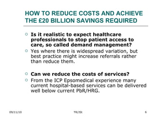 HOW TO REDUCE COSTS AND ACHIEVE THE £20 BILLION SAVINGS REQUIRED Is it realistic to expect healthcare professionals to stop patient access to care, so called demand management? Yes where there is widespread variation, but best practice might increase referrals rather than reduce them. Can we reduce the costs of services? From the ICP Epsomedical experience many current hospital-based services can be delivered well below current PbR/HRG. 09/11/10 TR/JSt 