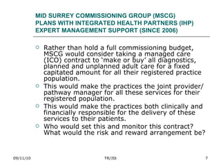 MID SURREY COMMISSIONING GROUP (MSCG)  PLANS WITH INTEGRATED HEALTH PARTNERS (IHP) EXPERT MANAGEMENT SUPPORT (SINCE 2006) Rather than hold a full commissioning budget, MSCG would consider taking a managed care (ICO) contract to ‘make or buy’ all diagnostics, planned and unplanned adult care for a fixed capitated amount for all their registered practice population. This would make the practices the joint provider/ pathway manager for all these services for their registered population. This would make the practices both clinically and financially responsible for the delivery of these services to their patients. Who would set this and monitor this contract?  What would the risk and reward arrangement be? 09/11/10 TR/JSt 
