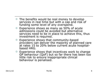 The benefits would be real money to develop services in real time but with a cap and risk of funding some level of any overspend. Experience shows as many as 50% of acute admissions could be avoided but alternative services need to be in place to achieve this, thus investment is required. Experience shows that community-based providers can deliver the majority of planned care at rates 15 to 20% below current acute hospital-based HRG. Experience shows that incentives work to change GP behaviour (QoF) but so far there has been too little risk to ensure inappropriate clinical behaviour is penalised. 09/11/10 TR/JSt 