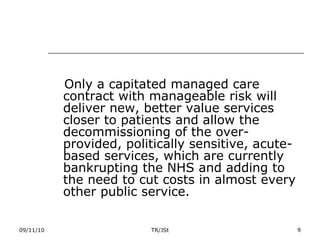 Only a capitated managed care contract with manageable risk will deliver new, better value services closer to patients and allow the decommissioning of the over-provided, politically sensitive, acute-based services, which are currently bankrupting the NHS and adding to the need to cut costs in almost every other public service. 09/11/10 TR/JSt 