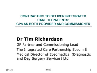 CONTRACTING TO DELIVER INTEGRATED CARE TO PATIENTS: GPs AS BOTH PROVIDER AND COMMISSIONER Dr Tim Richardson GP Partner and Commissioning Lead The Integrated Care Partnership Epsom & Medical Director of Epsomedical (Diagnostic and Day Surgery Services) Ltd 09/11/10 TR/JSt 