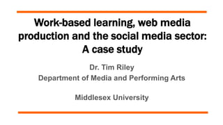 Work-based learning, web media
production and the social media sector:
A case study
Dr. Tim Riley
Department of Media and Performing Arts
Middlesex University
 