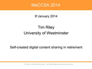 Tim Riley – University of Westminster – Self-created digital content sharing in retirement
Tim Riley – University of Westminster – Self-created digital content sharing in retirement
MeCCSA 2014
8th
January 2014
Tim Riley
University of Westminster
Self-created digital content sharing in retirement
 
