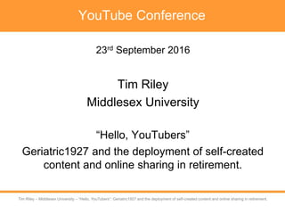 Tim Riley – University of Westminster – Self-created digital content sharing in retirement
Tim Riley – Middlesex University – “Hello, YouTubers”: Geriatric1927 and the deployment of self-created content and online sharing in retirement.
YouTube Conference
23rd September 2016
Tim Riley
Middlesex University
“Hello, YouTubers”
Geriatric1927 and the deployment of self-created
content and online sharing in retirement.
 