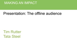 MAKING AN IMPACT
Presentation: The offline audience
Tim Rutter
Tata Steel
 