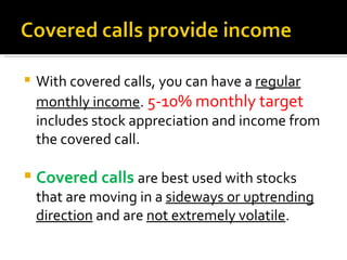 With covered calls, you can have a  regular monthly income .  5-10% monthly target  includes stock appreciation and income from the covered call. Covered calls  are best used with stocks that are moving in a  sideways or uptrending direction  and are  not extremely volatile . 