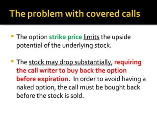 The option  strike price  limits  the upside potential of the underlying stock. The  stock may drop substantially ,  requiring the call writer to buy back the option before expiration .  In order to avoid having a naked option, the call must be bought back before the stock is sold. 