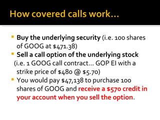 Buy the underlying security  (i.e. 100 shares of GOOG at $471.38) Sell a call option of the underlying stock (i.e. 1 GOOG call contract… GOP EI with a strike price of $480 @ $5.70) You would pay $47,138 to purchase 100 shares of GOOG and  receive a $570 credit in your account when you sell the option . 