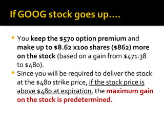 You  keep the $570 option premium  and  make up to $8.62 x100 shares ($862) more on the stock  (based on a gain from $471.38 to $480).  Since you will be required to deliver the stock at the $480 strike price,  if the stock price is above $480 at expiration , the  maximum gain on the stock is predetermined. 