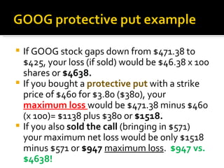 If GOOG stock gaps down from $471.38 to $425, your loss (if sold) would be $46.38 x 100 shares or  $4638. If you bought a  protective put  with a strike price of $460 for $3.80 ($380), your  maximum loss  would be $471.38 minus $460 (x 100)= $1138 plus $380 or  $1518. If you also  sold the call  (bringing in $571) your maximum net loss would be only $1518 minus $571 or  $947  maximum loss .  $947 vs. $4638! 