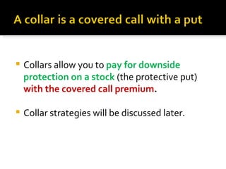 Collars allow you to  pay for downside protection on a stock  (the protective put)  with the covered call premium . Collar strategies will be discussed later. 