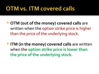 OTM (out of the money) covered calls  are written when the  option strike price is higher than the price of the underlying stock . ITM (in the money) covered calls  are written when the  option strike price is lower than the price of the underlying stock . 