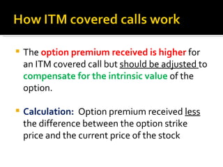 The  option premium received is higher  for an ITM covered call but  should be adjusted  to  compensate for the intrinsic value  of the option.  Calculation:  Option premium received  less  the difference between the option strike price and the current price of the stock 