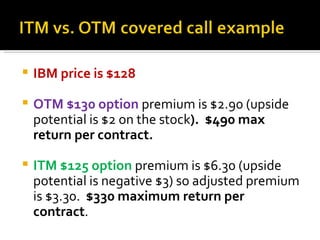 IBM price is $128 OTM $130 option  premium is $2.90 (upside potential is $2 on the stock ).  $490 max return per contract. ITM $125 option  premium is $6.30 (upside potential is negative $3) so adjusted premium is $3.30.  $330 maximum return per contract . 