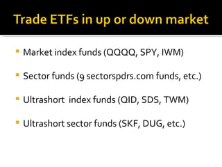 Market index funds (QQQQ, SPY, IWM) Sector funds (9 sectorspdrs.com funds, etc.) Ultrashort  index funds (QID, SDS, TWM) Ultrashort sector funds (SKF, DUG, etc.) 