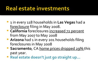 1 in every 118 households in  Las Vegas  had a  foreclosure  filing in May 2008. California  foreclosures  increased 72 percent  from May 2007 to May 2008 Arizona  had 1 in every 201 households filing foreclosures in May 2008 Sacramento , CA  home prices dropped 29%  this past year. Real estate doesn’t just go straight up… 