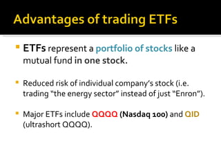 ETFs  represent a  portfolio of stocks  like a mutual fund  in one stock. Reduced risk of individual company’s stock (i.e. trading “the energy sector” instead of just “Enron”). Major ETFs include  QQQQ  (Nasdaq 100)  and  QID  (ultrashort QQQQ). 