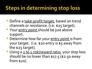 Define a  take-profit target , based on trend channels or resistance. (i.e. $25 target). Your  entry point  should be just above support. Determine how far your  entry point  is from your target.  (i.e. $20 entry is $5 away from the $25 target).  Using a  2 to 1 risk/reward ratio , your stop loss should be no lower than $17.5 ($2.50 away from $20).  