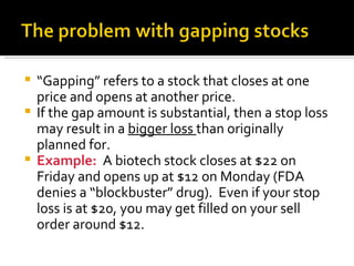 “ Gapping” refers to a stock that closes at one price and opens at another price. If the gap amount is substantial, then a stop loss may result in a  bigger loss  than originally planned for. Example:  A biotech stock closes at $22 on Friday and opens up at $12 on Monday (FDA denies a “blockbuster” drug).  Even if your stop loss is at $20, you may get filled on your sell order around $12. 