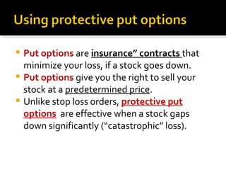 Put options  are  insurance” contracts  that minimize your loss, if a stock goes down. Put options  give you the right to sell your stock at a  predetermined price .  Unlike stop loss orders,  protective put options   are effective when a stock gaps down significantly (“catastrophic” loss). 
