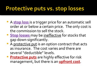 A  stop loss  is a trigger price for an automatic sell order at or below a certain price.  The only cost is the commission to sell the stock. Stop losses  may be  ineffective  for stocks that gap down significantly. A  protective put  is an option contract that acts as insurance.  The cost varies and there are several “deductible” levels. Protective puts   are highly effective for risk management, but there is an  upfront cost . 