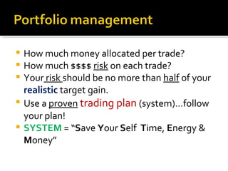 How much money allocated per trade? How much $$$$  risk  on each trade?  Your  risk  should be no more than  half  of your  realistic  target gain. Use a  proven   trading plan  (system)…follow your plan! SYSTEM  = “ S ave  Y our  S elf  T ime,  E nergy &  M oney” 