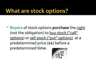 Buyers   of stock options  purchase  the  right  (not the obligation) to  buy stock (“call” options ) or  sell stock (“put” options)   at a predetermined  price  ($$) before a predetermined  time . 