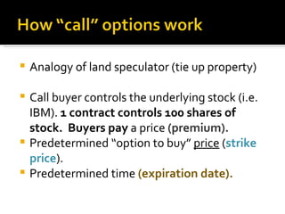 Analogy of land speculator (tie up property) Call buyer controls the underlying stock (i.e. IBM).  1 contract controls 100 shares of stock.  Buyers pay  a price  (premium). Predetermined “option to buy”  price  ( strike price ). Predetermined time   (expiration date). 