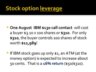 One August  IBM $130 call contact  will cost a buyer $3.10 x 100 shares or  $310 .  For only  $310 , the buyer controls 100 shares of stock worth  $12,989 ! If IBM stock goes up only $1, an ATM (at the money option) is expected to increase about 50 cents.  That is a  16% return  ($50/$310). 