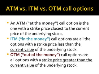 An  ATM (“at the money”)  call option is the one with a strike price closest to the current price of the underlying stock. ITM (“in the money”)  call options are all the options with a  strike price less than the current value  of the underlying stock. OTM (“out of the money”)  call options are all options with a  strike price greater than the current value  of the underlying stock. 