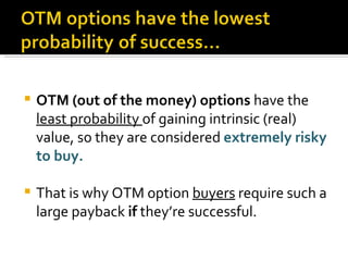 OTM (out of the money) options  have the  least probability  of gaining intrinsic (real) value, so they are considered  extremely risky to buy. That is why OTM option  buyers  require such a large payback  if  they’re successful. 