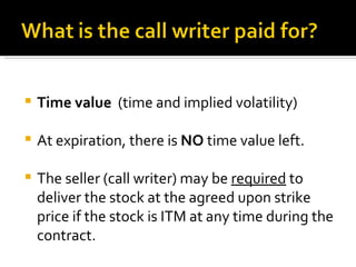 Time value  (time and implied volatility) At expiration, there is  NO  time value left. The seller (call writer) may be  required  to deliver the stock at the agreed upon strike price if the stock is ITM at any time during the contract. 