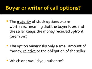 The  majority  of stock options expire worthless, meaning that the buyer loses and the seller keeps the money received upfront (premium). The option buyer risks only a small amount of money,  relative  to the obligation of the seller. Which one would you rather be? 