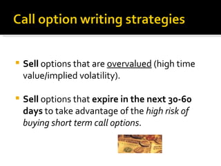 Sell  options that are  overvalued  (high time value/implied volatility). Sell  options that  expire in the next 30-60 days  to take advantage of the  high risk of buying short term call options . 