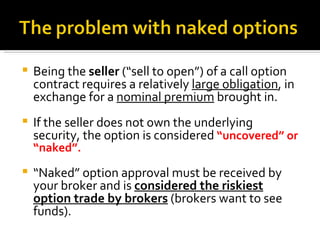 Being the  seller  (“sell to open”) of a call option contract requires a relatively  large obligation , in exchange for a  nominal premium  brought in. If the seller does not own the underlying security, the option is considered  “uncovered” or “naked”. “ Naked” option approval must be received by your broker and is  considered the riskiest option trade by brokers  (brokers want to see funds). 