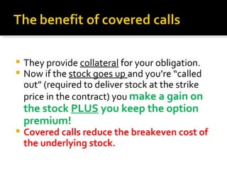 They provide  collateral  for your obligation. Now if the  stock goes up  and you’re “called out” (required to deliver stock at the strike price in the contract) you  make a gain on the stock  PLUS  you keep the option premium!  Covered calls reduce the breakeven cost of  the underlying stock. 