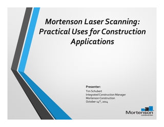 Mortenson Laser Scanning: 
Practical Uses for Construction 
Applications 
Presenter: 
Tim Schubert 
Integrated Construction Manager 
Mortenson Construction 
October 14th, 2014 
 