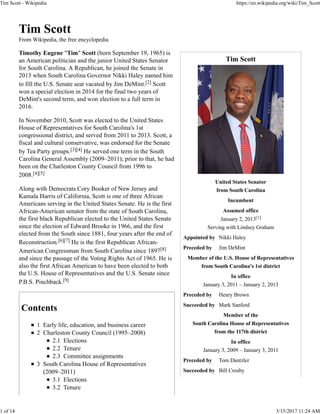 Tim Scott
United States Senator
from South Carolina
Incumbent
Assumed office
January 2, 2013[1]
Serving with Lindsey Graham
Appointed by Nikki Haley
Preceded by Jim DeMint
Member of the U.S. House of Representatives
from South Carolina's 1st district
In office
January 3, 2011 – January 2, 2013
Preceded by Henry Brown
Succeeded by Mark Sanford
Member of the
South Carolina House of Representatives
from the 117th district
In office
January 3, 2009 – January 3, 2011
Preceded by Tom Dantzler
Succeeded by Bill Crosby
Tim Scott
From Wikipedia, the free encyclopedia
Timothy Eugene "Tim" Scott (born September 19, 1965) is
an American politician and the junior United States Senator
for South Carolina. A Republican, he joined the Senate in
2013 when South Carolina Governor Nikki Haley named him
to fill the U.S. Senate seat vacated by Jim DeMint.[2] Scott
won a special election in 2014 for the final two years of
DeMint's second term, and won election to a full term in
2016.
In November 2010, Scott was elected to the United States
House of Representatives for South Carolina's 1st
congressional district, and served from 2011 to 2013. Scott, a
fiscal and cultural conservative, was endorsed for the Senate
by Tea Party groups.[3][4] He served one term in the South
Carolina General Assembly (2009–2011); prior to that, he had
been on the Charleston County Council from 1996 to
2008.[4][5]
Along with Democrats Cory Booker of New Jersey and
Kamala Harris of California, Scott is one of three African
Americans serving in the United States Senate. He is the first
African-American senator from the state of South Carolina,
the first black Republican elected to the United States Senate
since the election of Edward Brooke in 1966, and the first
elected from the South since 1881, four years after the end of
Reconstruction.[6][7] He is the first Republican African-
American Congressman from South Carolina since 1897[8]
and since the passage of the Voting Rights Act of 1965. He is
also the first African American to have been elected to both
the U.S. House of Representatives and the U.S. Senate since
P.B.S. Pinchback.[9]
Contents
1 Early life, education, and business career
2 Charleston County Council (1995–2008)
2.1 Elections
2.2 Tenure
2.3 Committee assignments
3 South Carolina House of Representatives
(2009–2011)
3.1 Elections
3.2 Tenure
Tim Scott - Wikipedia https://en.wikipedia.org/wiki/Tim_Scott
1 of 14 3/15/2017 11:24 AM
 