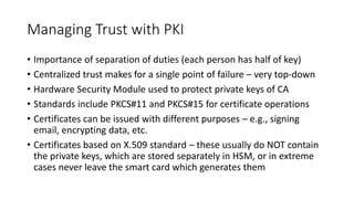 Managing Trust with PKI
• Importance of separation of duties (each person has half of key)
• Centralized trust makes for a single point of failure – very top-down
• Hardware Security Module used to protect private keys of CA
• Standards include PKCS#11 and PKCS#15 for certificate operations
• Certificates can be issued with different purposes – e.g., signing
email, encrypting data, etc.
• Certificates based on X.509 standard – these usually do NOT contain
the private keys, which are stored separately in HSM, or in extreme
cases never leave the smart card which generates them
 
