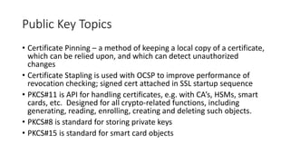 Public Key Topics
• Certificate Pinning – a method of keeping a local copy of a certificate,
which can be relied upon, and which can detect unauthorized
changes
• Certificate Stapling is used with OCSP to improve performance of
revocation checking; signed cert attached in SSL startup sequence
• PKCS#11 is API for handling certificates, e.g. with CA’s, HSMs, smart
cards, etc. Designed for all crypto-related functions, including
generating, reading, enrolling, creating and deleting such objects.
• PKCS#8 is standard for storing private keys
• PKCS#15 is standard for smart card objects
 