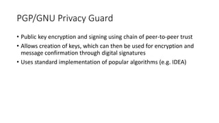PGP/GNU Privacy Guard
• Public key encryption and signing using chain of peer-to-peer trust
• Allows creation of keys, which can then be used for encryption and
message confirmation through digital signatures
• Uses standard implementation of popular algorithms (e.g. IDEA)
 